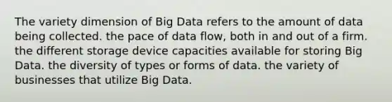 The variety dimension of Big Data refers to the amount of data being collected. the pace of data flow, both in and out of a firm. the different storage device capacities available for storing Big Data. the diversity of types or forms of data. the variety of businesses that utilize Big Data.