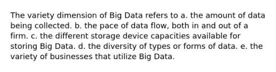 The variety dimension of Big Data refers to a. the amount of data being collected. b. the pace of data flow, both in and out of a firm. c. the different storage device capacities available for storing Big Data. d. the diversity of types or forms of data. e. the variety of businesses that utilize Big Data.