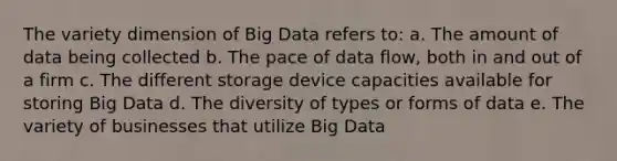 The variety dimension of Big Data refers to: a. The amount of data being collected b. The pace of data flow, both in and out of a firm c. The different storage device capacities available for storing Big Data d. The diversity of types or forms of data e. The variety of businesses that utilize Big Data