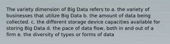 The variety dimension of Big Data refers to a. the variety of businesses that utilize Big Data b. the amount of data being collected. c. the different storage device capacities available for storing Big Data d. the pace of data flow, both in and out of a firm e. the diversity of types or forms of data