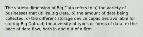 The variety dimension of Big Data refers to a) the variety of businesses that utilize Big Data. b) the amount of data being collected. c) the different storage device capacities available for storing Big Data. d) the diversity of types or forms of data. e) the pace of data flow, both in and out of a firm