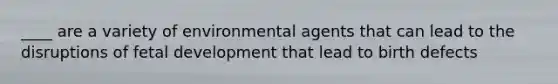 ____ are a variety of environmental agents that can lead to the disruptions of fetal development that lead to birth defects