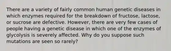 There are a variety of fairly common human genetic diseases in which enzymes required for the breakdown of fructose, lactose, or sucrose are defective. However, there are very few cases of people having a genetic disease in which one of the enzymes of glycolysis is severely affected. Why do you suppose such mutations are seen so rarely?