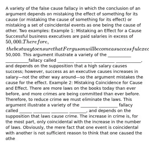 A variety of the false cause fallacy in which the conclusion of an argument depends on mistaking the effect of something for its cause (or mistaking the cause of something for its effect) or mistaking a set of coincidental events as one being the cause of other. Two examples: Example 1: Mistaking an Effect for a Cause Successful business executives are paid salaries in excess of 50,000. Therefore, the best way to ensure that Ferguson will become a successful executive is to raise his salary to at least50,000. This argument illustrate a variety of the ___________ ___________fallacy called ________ ________ __________ ____________, and depends on the supposition that a high salary causes success; however, success as an executive causes increases in salary—not the other way around—so the argument mistakes the cause for the effect. Example 2: Mistaking Coincidence for Cause and Effect. There are more laws on the books today than ever before, and more crimes are being committed than ever before. Therefore, to reduce crime we must eliminate the laws. This argument illustrate a variety of the ________ _________ fallacy called ______ ________ ________ ________, and depends on the supposition that laws cause crime. The increase in crime is, for the most part, only coincidental with the increase in the number of laws. Obviously, the mere fact that one event is coincidental with another is not sufficient reason to think that one caused the othe