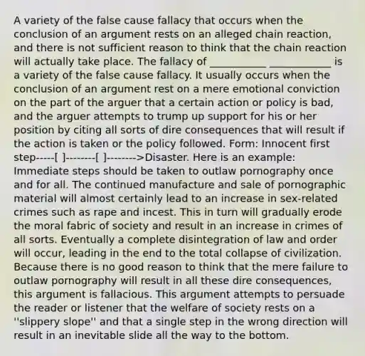 A variety of the false cause fallacy that occurs when the conclusion of an argument rests on an alleged chain reaction, and there is not sufficient reason to think that the chain reaction will actually take place. The fallacy of ___________ ____________ is a variety of the false cause fallacy. It usually occurs when the conclusion of an argument rest on a mere emotional conviction on the part of the arguer that a certain action or policy is bad, and the arguer attempts to trump up support for his or her position by citing all sorts of dire consequences that will result if the action is taken or the policy followed. Form: Innocent first step-----[ ]--------[ ]-------->Disaster. Here is an example: Immediate steps should be taken to outlaw pornography once and for all. The continued manufacture and sale of pornographic material will almost certainly lead to an increase in sex-related crimes such as rape and incest. This in turn will gradually erode the moral fabric of society and result in an increase in crimes of all sorts. Eventually a complete disintegration of law and order will occur, leading in the end to the total collapse of civilization. Because there is no good reason to think that the mere failure to outlaw pornography will result in all these dire consequences, this argument is fallacious. This argument attempts to persuade the reader or listener that the welfare of society rests on a ''slippery slope'' and that a single step in the wrong direction will result in an inevitable slide all the way to the bottom.