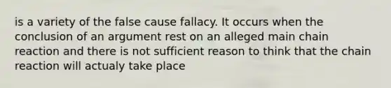 is a variety of the false cause fallacy. It occurs when the conclusion of an argument rest on an alleged main chain reaction and there is not sufficient reason to think that the chain reaction will actualy take place