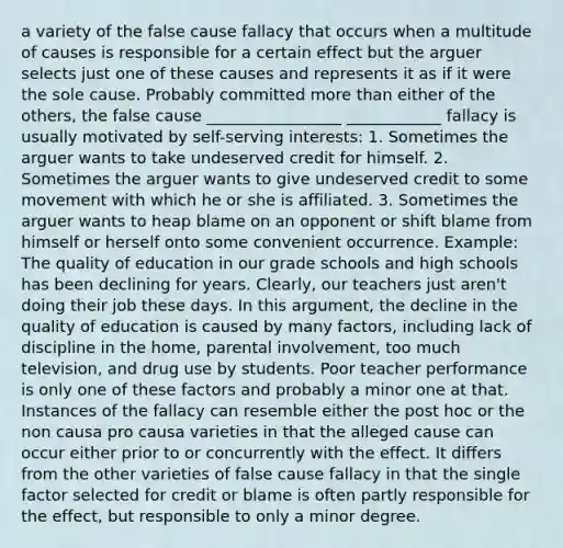 a variety of the false cause fallacy that occurs when a multitude of causes is responsible for a certain effect but the arguer selects just one of these causes and represents it as if it were the sole cause. Probably committed more than either of the others, the false cause _________________ ____________ fallacy is usually motivated by self-serving interests: 1. Sometimes the arguer wants to take undeserved credit for himself. 2. Sometimes the arguer wants to give undeserved credit to some movement with which he or she is affiliated. 3. Sometimes the arguer wants to heap blame on an opponent or shift blame from himself or herself onto some convenient occurrence. Example: The quality of education in our grade schools and high schools has been declining for years. Clearly, our teachers just aren't doing their job these days. In this argument, the decline in the quality of education is caused by many factors, including lack of discipline in the home, parental involvement, too much television, and drug use by students. Poor teacher performance is only one of these factors and probably a minor one at that. Instances of the fallacy can resemble either the post hoc or the non causa pro causa varieties in that the alleged cause can occur either prior to or concurrently with the effect. It differs from the other varieties of false cause fallacy in that the single factor selected for credit or blame is often partly responsible for the effect, but responsible to only a minor degree.