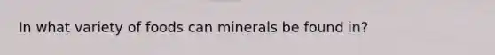 In what variety of foods can minerals be found in?