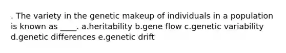 . The variety in the genetic makeup of individuals in a population is known as ____. a.heritability b.gene flow c.genetic variability d.genetic differences e.genetic drift