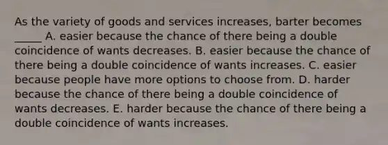 As the variety of goods and services increases, barter becomes _____ A. easier because the chance of there being a double coincidence of wants decreases. B. easier because the chance of there being a double coincidence of wants increases. C. easier because people have more options to choose from. D. harder because the chance of there being a double coincidence of wants decreases. E. harder because the chance of there being a double coincidence of wants increases.