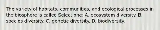 The variety of habitats, communities, and ecological processes in the biosphere is called Select one: A. ecosystem diversity. B. species diversity. C. genetic diversity. D. biodiversity.