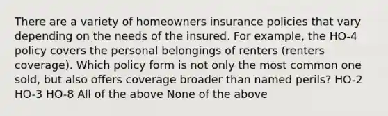 There are a variety of homeowners insurance policies that vary depending on the needs of the insured. For example, the HO-4 policy covers the personal belongings of renters (renters coverage). Which policy form is not only the most common one sold, but also offers coverage broader than named perils? HO-2 HO-3 HO-8 All of the above None of the above