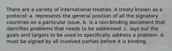 There are a variety of international treaties. A treaty known as a protocol: a. represents the general position of all the signatory countries on a particular issue. b. is a non-binding document that identifies problems that needs to be addressed. c. lays out the goals and targets to be used to specifically address a problem. d. must be signed by all involved parties before it is binding.