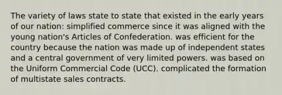 The variety of laws state to state that existed in the early years of our nation: simplified commerce since it was aligned with the young nation's Articles of Confederation. was efficient for the country because the nation was made up of independent states and a central government of very limited powers. was based on the Uniform Commercial Code (UCC). complicated the formation of multistate sales contracts.