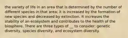 the variety of life in an area that is determined by the number of different species in that area; it is increased by the formation of new species and decreased by extinction. It increases the stability of an ecosystem and contributes to the health of the biosphere. There are three types of __ to consider: genetic diversity, species diversity, and ecosystem diversity.