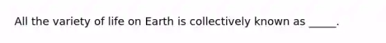 All the variety of life on Earth is collectively known as _____.