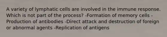 A variety of lymphatic cells are involved in the immune response. Which is not part of the process? -Formation of memory cells -Production of antibodies -Direct attack and destruction of foreign or abnormal agents -Replication of antigens