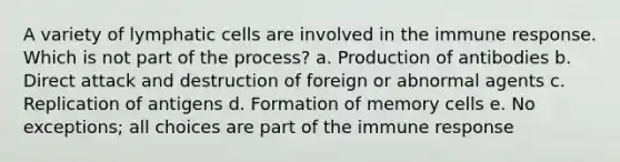 A variety of lymphatic cells are involved in the immune response. Which is not part of the process? a. Production of antibodies b. Direct attack and destruction of foreign or abnormal agents c. Replication of antigens d. Formation of memory cells e. No exceptions; all choices are part of the immune response