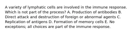 A variety of lymphatic cells are involved in the immune response. Which is not part of the process? A. Production of antibodies B. Direct attack and destruction of foreign or abnormal agents C. Replication of antigens D. Formation of memory cells E. No exceptions; all choices are part of the immune response.