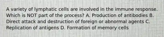 A variety of lymphatic cells are involved in the immune response. Which is NOT part of the process? A. Production of antibodies B. Direct attack and destruction of foreign or abnormal agents C. Replication of antigens D. Formation of memory cells