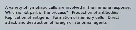 A variety of lymphatic cells are involved in the immune response. Which is not part of the process? - Production of antibodies - Replication of antigens - Formation of memory cells - Direct attack and destruction of foreign or abnormal agents