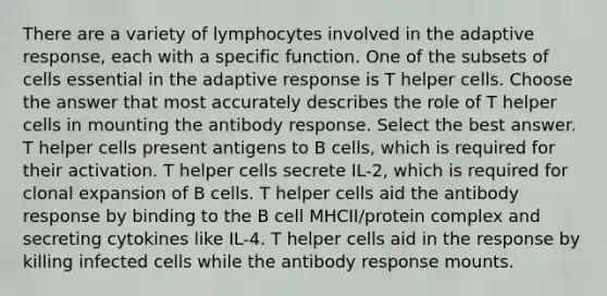 There are a variety of lymphocytes involved in the adaptive response, each with a specific function. One of the subsets of cells essential in the adaptive response is T helper cells. Choose the answer that most accurately describes the role of T helper cells in mounting the antibody response. Select the best answer. T helper cells present antigens to B cells, which is required for their activation. T helper cells secrete IL-2, which is required for clonal expansion of B cells. T helper cells aid the antibody response by binding to the B cell MHCII/protein complex and secreting cytokines like IL-4. T helper cells aid in the response by killing infected cells while the antibody response mounts.