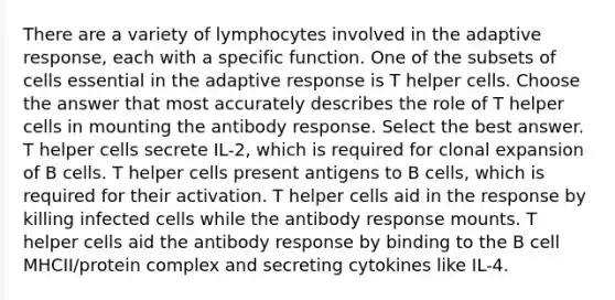 There are a variety of lymphocytes involved in the adaptive response, each with a specific function. One of the subsets of cells essential in the adaptive response is T helper cells. Choose the answer that most accurately describes the role of T helper cells in mounting the antibody response. Select the best answer. T helper cells secrete IL-2, which is required for clonal expansion of B cells. T helper cells present antigens to B cells, which is required for their activation. T helper cells aid in the response by killing infected cells while the antibody response mounts. T helper cells aid the antibody response by binding to the B cell MHCII/protein complex and secreting cytokines like IL-4.