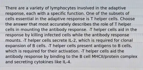 There are a variety of lymphocytes involved in the adaptive response, each with a specific function. One of the subsets of cells essential in the adaptive response is T helper cells. Choose the answer that most accurately describes the role of T helper cells in mounting the antibody response. -T helper cells aid in the response by killing infected cells while the antibody response mounts. -T helper cells secrete IL-2, which is required for clonal expansion of B cells. -T helper cells present antigens to B cells, which is required for their activation. -T helper cells aid the antibody response by binding to the B cell MHCII/protein complex and secreting cytokines like IL-4.