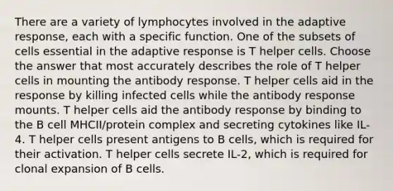 There are a variety of lymphocytes involved in the adaptive response, each with a specific function. One of the subsets of cells essential in the adaptive response is T helper cells. Choose the answer that most accurately describes the role of T helper cells in mounting the antibody response. T helper cells aid in the response by killing infected cells while the antibody response mounts. T helper cells aid the antibody response by binding to the B cell MHCII/protein complex and secreting cytokines like IL-4. T helper cells present antigens to B cells, which is required for their activation. T helper cells secrete IL-2, which is required for clonal expansion of B cells.