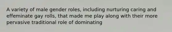 A variety of male gender roles, including nurturing caring and effeminate gay rolls, that made me play along with their more pervasive traditional role of dominating