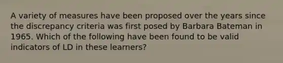 A variety of measures have been proposed over the years since the discrepancy criteria was first posed by Barbara Bateman in 1965. Which of the following have been found to be valid indicators of LD in these learners?