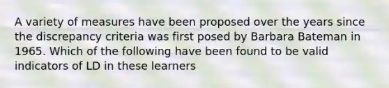 A variety of measures have been proposed over the years since the discrepancy criteria was first posed by Barbara Bateman in 1965. Which of the following have been found to be valid indicators of LD in these learners