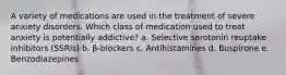 A variety of medications are used in the treatment of severe anxiety disorders. Which class of medication used to treat anxiety is potentially addictive? a. Selective serotonin reuptake inhibitors (SSRIs) b. β-blockers c. Antihistamines d. Buspirone e. Benzodiazepines