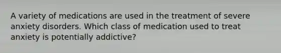 A variety of medications are used in the treatment of severe anxiety disorders. Which class of medication used to treat anxiety is potentially addictive?