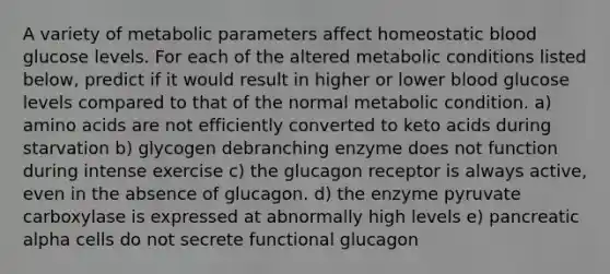 A variety of metabolic parameters affect homeostatic blood glucose levels. For each of the altered metabolic conditions listed below, predict if it would result in higher or lower blood glucose levels compared to that of the normal metabolic condition. a) amino acids are not efficiently converted to keto acids during starvation b) glycogen debranching enzyme does not function during intense exercise c) the glucagon receptor is always active, even in the absence of glucagon. d) the enzyme pyruvate carboxylase is expressed at abnormally high levels e) pancreatic alpha cells do not secrete functional glucagon