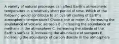 A variety of natural processes can affect Earth's atmospheric temperature in a relatively short period of time. Which of the following would contribute to an overall cooling of Earth's atmospheric temperature? Choose one or more: A. increasing the abundance of volcanic aerosols B. increasing the abundance of methane in the atmosphere C. increasing the albedo of the Earth's surface D. increasing the abundance of sunspots E. increasing the abundance of carbon dioxide in the atmosphere