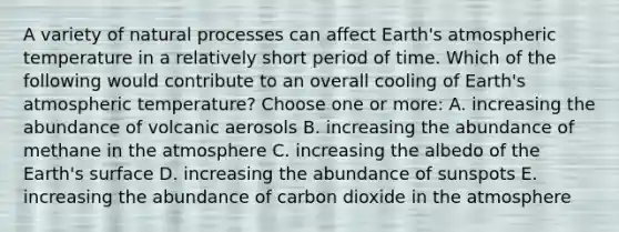 A variety of natural processes can affect Earth's atmospheric temperature in a relatively short period of time. Which of the following would contribute to an overall cooling of Earth's atmospheric temperature? Choose one or more: A. increasing the abundance of volcanic aerosols B. increasing the abundance of methane in the atmosphere C. increasing the albedo of the Earth's surface D. increasing the abundance of sunspots E. increasing the abundance of carbon dioxide in the atmosphere