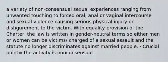 a variety of non-consensual sexual experiences ranging from unwanted touching to forced oral, anal or vaginal intercourse and sexual violence causing serious physical injury or disfigurement to the victim. With equality provision of the Charter, the law is written in gender-neutral terms so either men or women can be victims/ charged of a sexual assault and the statute no longer discriminates against married people. · Crucial point= the activity is nonconsensual.