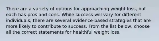 There are a variety of options for approaching weight loss, but each has pros and cons. While success will vary for different individuals, there are several evidence-based strategies that are more likely to contribute to success. From the list below, choose all the correct statements for healthful weight loss.