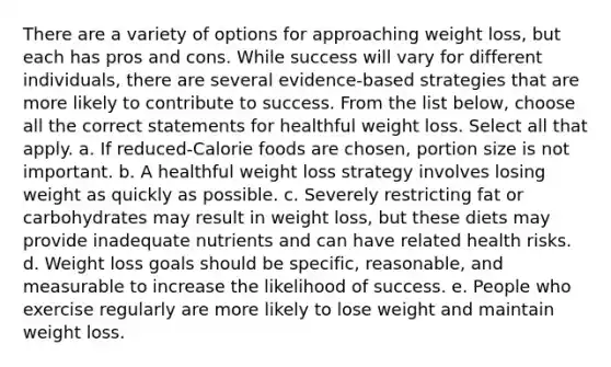 There are a variety of options for approaching weight loss, but each has pros and cons. While success will vary for different individuals, there are several evidence-based strategies that are more likely to contribute to success. From the list below, choose all the correct statements for healthful weight loss. Select all that apply. a. If reduced-Calorie foods are chosen, portion size is not important. b. A healthful weight loss strategy involves losing weight as quickly as possible. c. Severely restricting fat or carbohydrates may result in weight loss, but these diets may provide inadequate nutrients and can have related health risks. d. Weight loss goals should be specific, reasonable, and measurable to increase the likelihood of success. e. People who exercise regularly are more likely to lose weight and maintain weight loss.