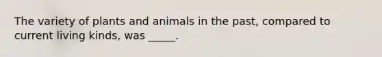 The variety of plants and animals in the past, compared to current living kinds, was _____.