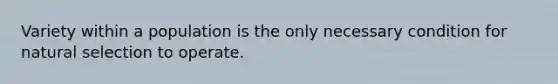 Variety within a population is the only necessary condition for natural selection to operate.