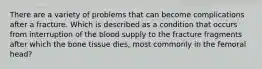 There are a variety of problems that can become complications after a fracture. Which is described as a condition that occurs from interruption of the blood supply to the fracture fragments after which the bone tissue dies, most commonly in the femoral head?