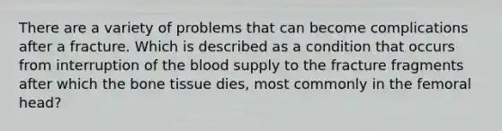 There are a variety of problems that can become complications after a fracture. Which is described as a condition that occurs from interruption of the blood supply to the fracture fragments after which the bone tissue dies, most commonly in the femoral head?