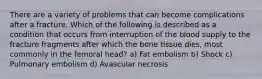 There are a variety of problems that can become complications after a fracture. Which of the following is described as a condition that occurs from interruption of the blood supply to the fracture fragments after which the bone tissue dies, most commonly in the femoral head? a) Fat embolism b) Shock c) Pulmonary embolism d) Avascular necrosis