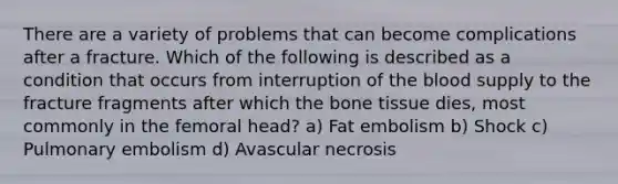 There are a variety of problems that can become complications after a fracture. Which of the following is described as a condition that occurs from interruption of the blood supply to the fracture fragments after which the bone tissue dies, most commonly in the femoral head? a) Fat embolism b) Shock c) Pulmonary embolism d) Avascular necrosis