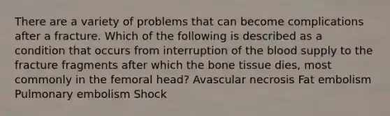 There are a variety of problems that can become complications after a fracture. Which of the following is described as a condition that occurs from interruption of the blood supply to the fracture fragments after which the bone tissue dies, most commonly in the femoral head? Avascular necrosis Fat embolism Pulmonary embolism Shock