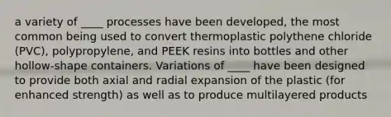 a variety of ____ processes have been developed, the most common being used to convert thermoplastic polythene chloride (PVC), polypropylene, and PEEK resins into bottles and other hollow-shape containers. Variations of ____ have been designed to provide both axial and radial expansion of the plastic (for enhanced strength) as well as to produce multilayered products