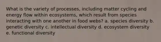 What is the variety of processes, including matter cycling and energy flow within ecosystems, which result from species interacting with one another in food webs? a. species diversity b. genetic diversity c. intellectual diversity d. ecosystem diversity e. functional diversity