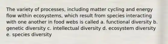 The variety of processes, including matter cycling and energy flow within ecosystems, which result from species interacting with one another in food webs is called a. functional diversity b. genetic diversity c. intellectual diversity d. ecosystem diversity e. species diversity